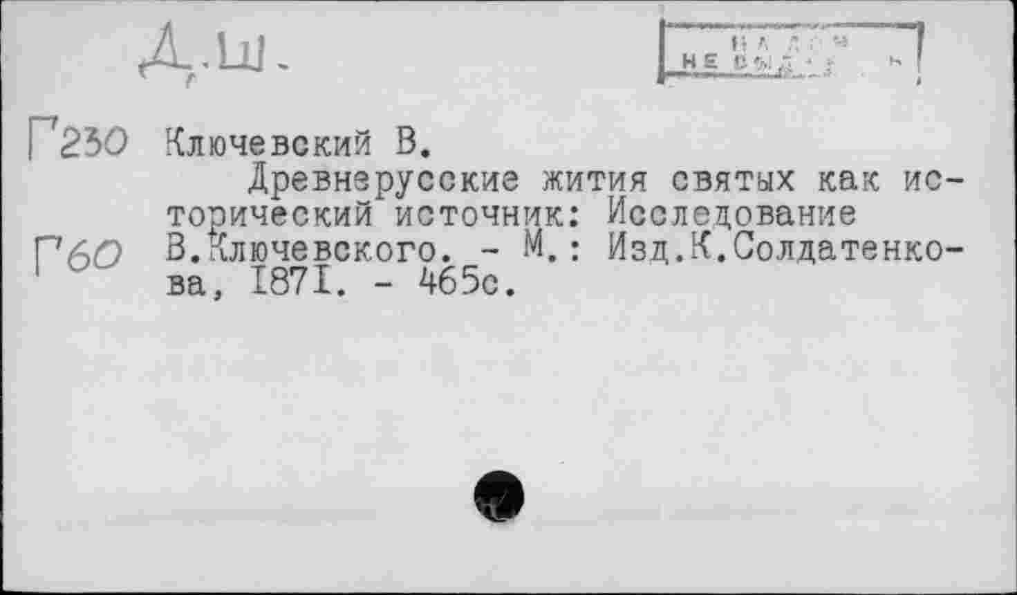 ﻿Г25О
Г6О
Ключевский В.
Древнерусские жития святых как исторический источник: Исследование В.Ключевского. - М.: Изд.К.Солдатенкова, 1871. - 465с.